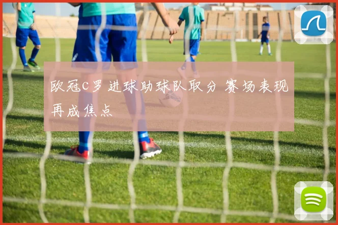 欧冠c罗进球助球队取分 赛场表现再成焦点