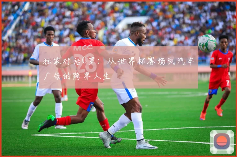 独家对话C罗:从世界杯赛场到汽车广告的跨界人生
