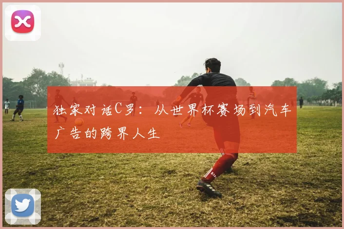 独家对话C罗:从世界杯赛场到汽车广告的跨界人生