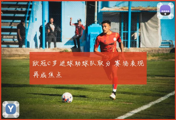 欧冠c罗进球助球队取分 赛场表现再成焦点