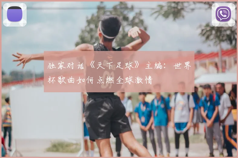 独家对话《天下足球》主编:世界杯歌曲如何点燃全球激情